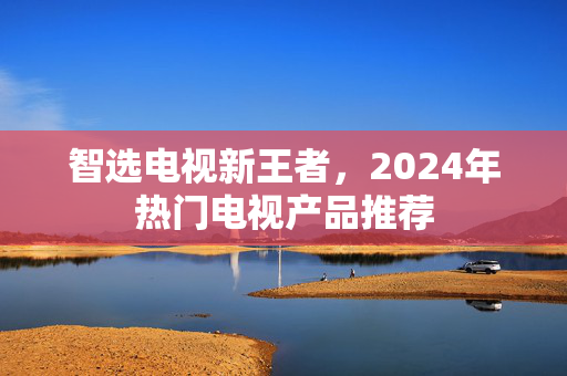 智选电视新王者，2024年热门电视产品推荐