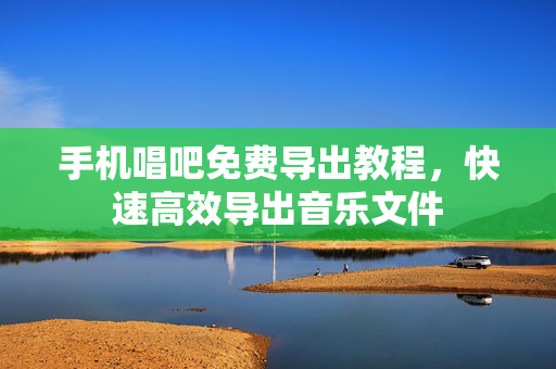 手机唱吧免费导出教程，快速高效导出音乐文件