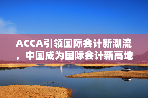 ACCA引领国际会计新潮流，中国成为国际会计新高地