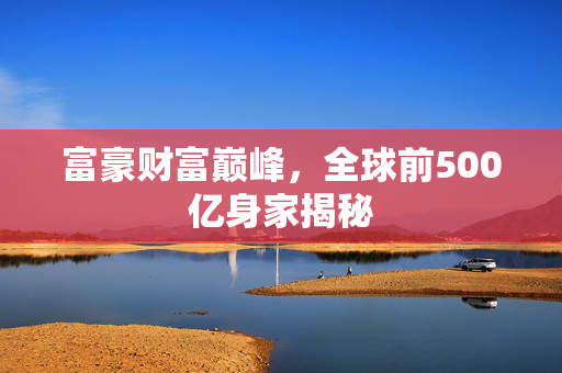 富豪财富巅峰，全球前500亿身家揭秘