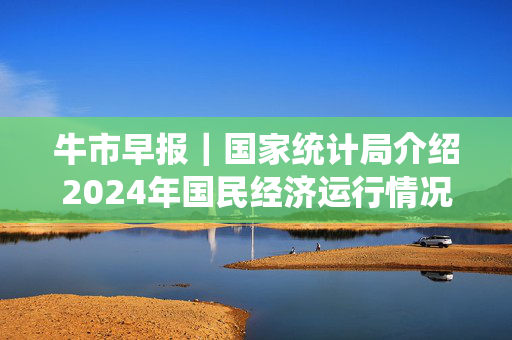 牛市早报｜国家统计局介绍2024年国民经济运行情况，全年GDP将公布