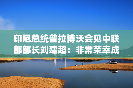 印尼总统普拉博沃会见中联部部长刘建超：非常荣幸成为金砖正式成员，感谢中方支持印尼实现夙愿