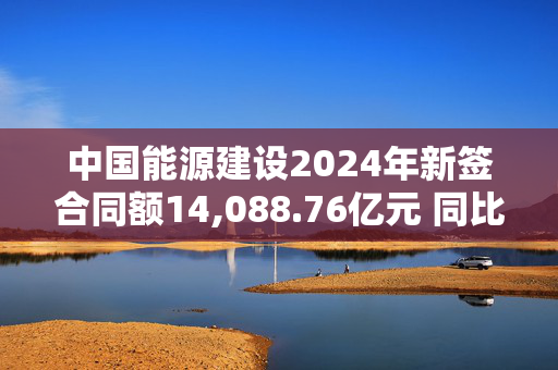 中国能源建设2024年新签合同额14,088.76亿元 同比增长9.75%