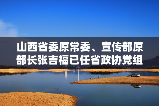 山西省委原常委、宣传部原部长张吉福已任省政协党组副书记