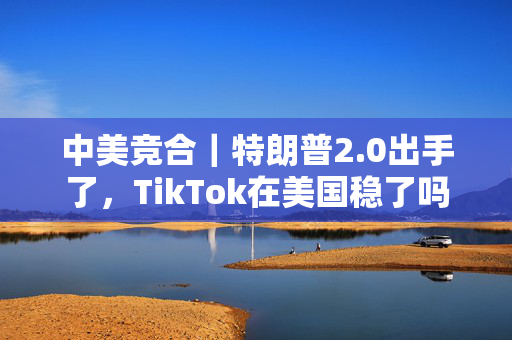 中美竞合｜特朗普2.0出手了，TikTok在美国稳了吗