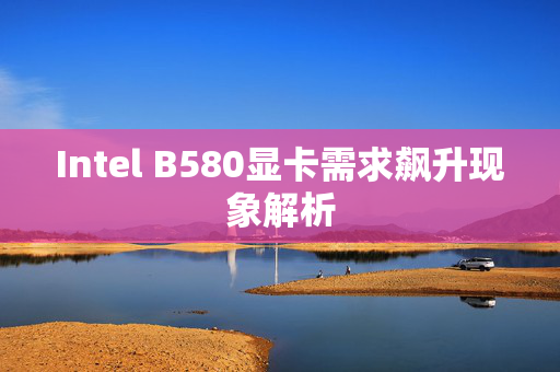 Intel B580显卡需求飙升现象解析