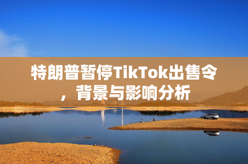 特朗普暂停TikTok出售令，背景与影响分析