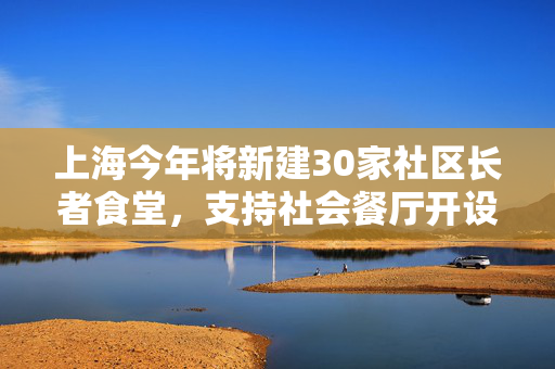 上海今年将新建30家社区长者食堂，支持社会餐厅开设“长者餐桌”