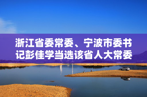 浙江省委常委、宁波市委书记彭佳学当选该省人大常委会副主任