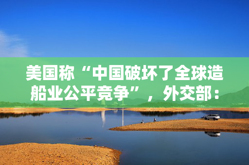 美国称“中国破坏了全球造船业公平竞争”，外交部：缺乏事实依据，有悖经济常识