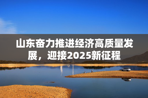 山东奋力推进经济高质量发展，迎接2025新征程