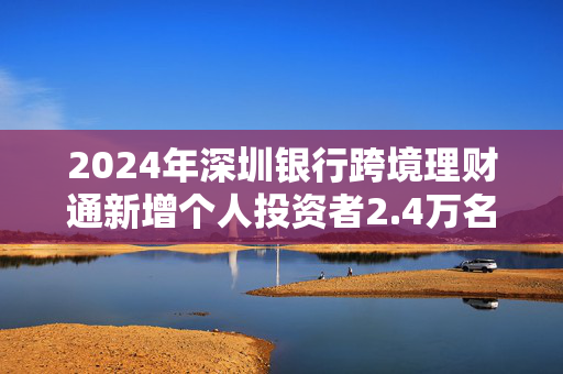 2024年深圳银行跨境理财通新增个人投资者2.4万名