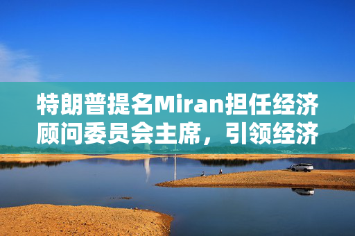 特朗普提名Miran担任经济顾问委员会主席，引领经济新篇章