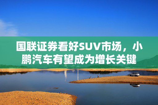 国联证券看好SUV市场，小鹏汽车有望成为增长关键