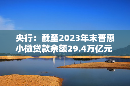 央行：截至2023年末普惠小微贷款余额29.4万亿元 同比增长23.5%