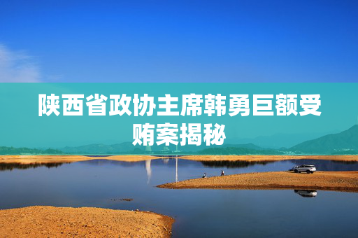 陕西省政协主席韩勇巨额受贿案揭秘