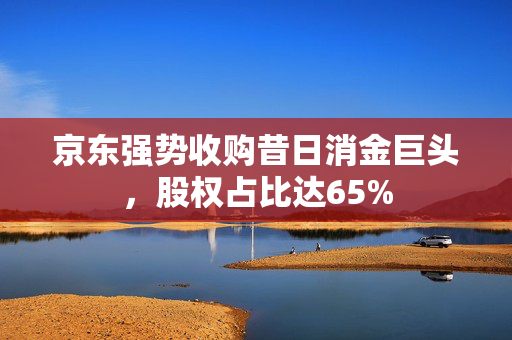 京东强势收购昔日消金巨头，股权占比达65%