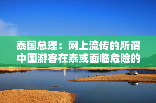 泰国总理：网上流传的所谓中国游客在泰或面临危险的谣言是错误的