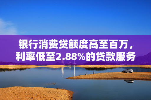 银行消费贷额度高至百万，利率低至2.88%的贷款服务