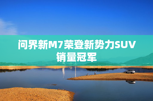 问界新M7荣登新势力SUV销量冠军