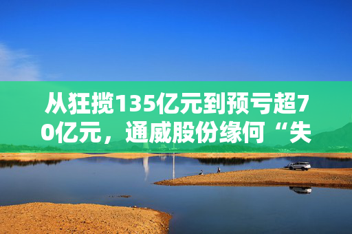 从狂揽135亿元到预亏超70亿元，通威股份缘何“失血”