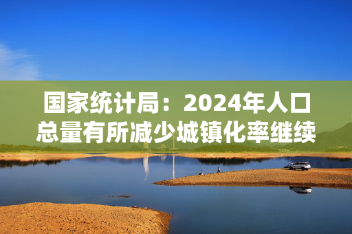 国家统计局：2024年人口总量有所减少城镇化率继续提高