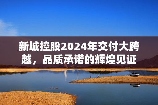 新城控股2024年交付大跨越，品质承诺的辉煌见证