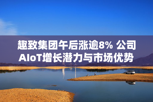 趣致集团午后涨逾8% 公司AIoT增长潜力与市场优势显著