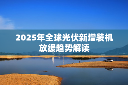 2025年全球光伏新增装机放缓趋势解读