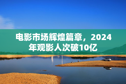 电影市场辉煌篇章，2024年观影人次破10亿