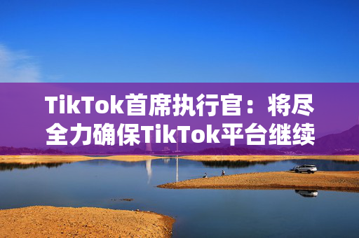 TikTok首席执行官：将尽全力确保TikTok平台继续繁荣