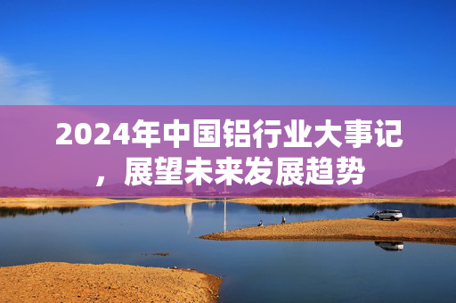 2024年中国铝行业大事记，展望未来发展趋势