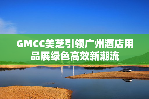 GMCC美芝引领广州酒店用品展绿色高效新潮流