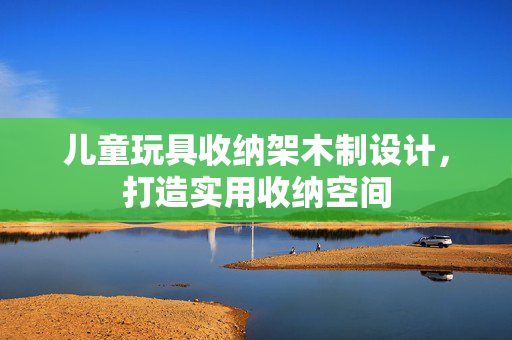 儿童玩具收纳架木制设计，打造实用收纳空间