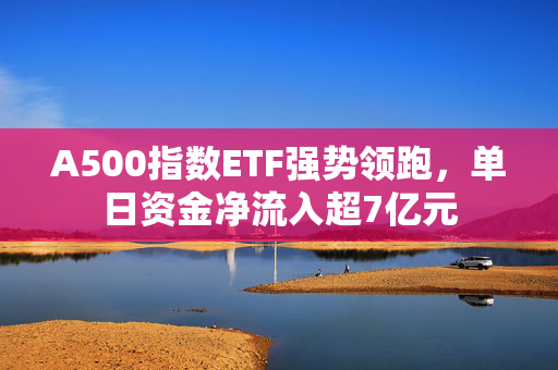 A500指数ETF强势领跑，单日资金净流入超7亿元