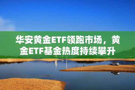 华安黄金ETF领跑市场，黄金ETF基金热度持续攀升