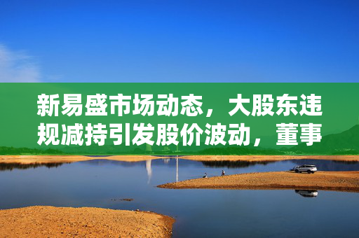 新易盛市场动态，大股东违规减持引发股价波动，董事长被查股价翻近三倍