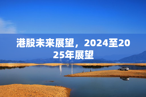 港股未来展望，2024至2025年展望