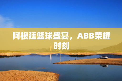 阿根廷篮球盛宴，ABB荣耀时刻