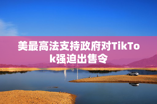 美最高法支持政府对TikTok强迫出售令