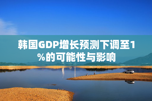 韩国GDP增长预测下调至1%的可能性与影响