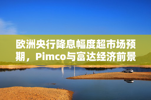 欧洲央行降息幅度超市场预期，Pimco与富达经济前景展望