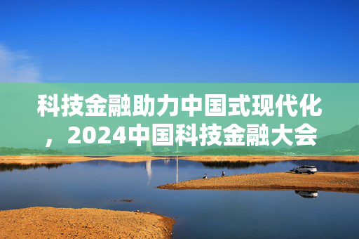 科技金融助力中国式现代化，2024中国科技金融大会聚焦高质量发展