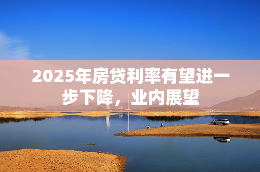 2025年房贷利率有望进一步下降，业内展望