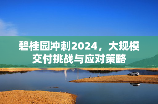 碧桂园冲刺2024，大规模交付挑战与应对策略