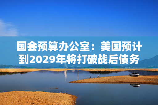 国会预算办公室：美国预计到2029年将打破战后债务纪录