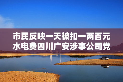 市民反映一天被扣一两百元水电费四川广安涉事公司党委书记被免职