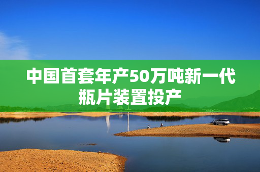 中国首套年产50万吨新一代瓶片装置投产