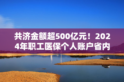 共济金额超500亿元！2024年职工医保个人账户省内共济3.71亿人次