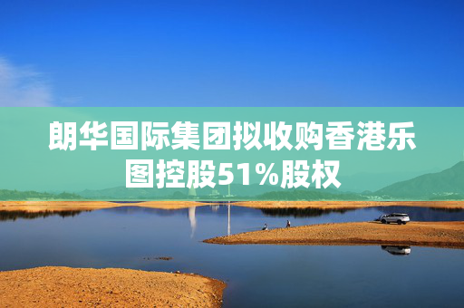 朗华国际集团拟收购香港乐图控股51%股权